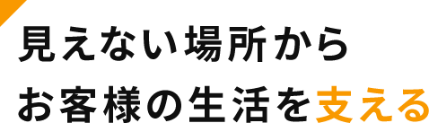 見えない場所からお客様の生活を支える